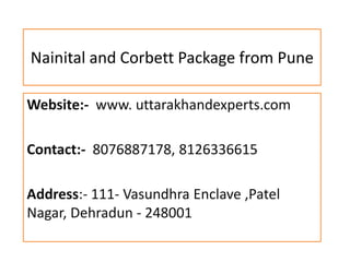 Nainital and Corbett Package from Pune
Website:- www. uttarakhandexperts.com
Contact:- 8076887178, 8126336615
Address:- 111- Vasundhra Enclave ,Patel
Nagar, Dehradun - 248001
 
