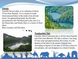 Sattal:
Literally Seven Lakes, is at a distance of about
23 km from Nainital . It is a cluster of small
interconnected lakes in the midst of an old oak
forest. On approaching Sattal, the first lake
encountered is the Nal-Damyanti Lake; next it is
the Panna lake; and finally there is a cluster of three
lakes:
Ram, Laxman, and Sita lakes.
Naukuchia Tal:
Literally, Nine-Cornered Lake, is 26 km from Nainital
and 4 km from Bhimtal. The lake is almost 1 km long,
0.5 km wide and approximately 40 m deep. It is the
deepest of the lakes in the greater Nainital area.
According to legend, if one takes in all nine corners in
one glimpse, one can disappear in a cloud of smoke.
 