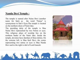 Nanda Devi Temple :
The temple is named after Naina Devi (another
name for Sati) as the word ―Naina‖ is
synonymous to Sati’s Eyes.The temple is located
on the northern shore of Naini lake.
The presiding deity of the temple is Maa
Naina Devi represented by two Netras or eyes.
This religious place of worship lies on the
northern banks of the Naini lake. Inside the
temple, devotees have darshan of three deities. On
the extreme left, is Maa Kali Devi, the centre
representing two netras or eyes is Maa Nanda
Devi and to the right is idol of Lord Ganesh.
 