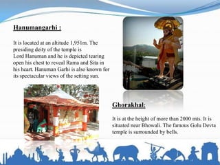 Hanumangarhi :
It is located at an altitude 1,951m. The
presiding deity of the temple is
Lord Hanuman and he is depicted tearing
open his chest to reveal Rama and Sita in
his heart. Hanuman Garhi is also known for
its spectacular views of the setting sun.
Ghorakhal:
It is at the height of more than 2000 mts. It is
situated near Bhowali. The famous Golu Devta
temple is surrounded by bells.
 
