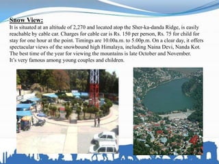 Snow View:
It is situated at an altitude of 2,270 and located atop the Sher-ka-danda Ridge, is easily
reachable by cable car. Charges for cable car is Rs. 150 per person, Rs. 75 for child for
stay for one hour at the point. Timings are 10.00a.m. to 5.00p.m. On a clear day, it offers
spectacular views of the snowbound high Himalaya, including Naina Devi, Nanda Kot.
The best time of the year for viewing the mountains is late October and November.
It’s very famous among young couples and children.
 