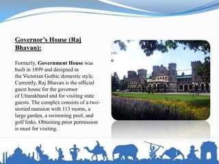 Governor’s House (Raj
Bhavan):
Formerly, Government House was
built in 1899 and designed in
the Victorian Gothic domestic style.
Currently, Raj Bhavan is the official
guest house for the governor
of Uttarakhand and for visiting state
guests. The complex consists of a two-
storied mansion with 113 rooms, a
large garden, a swimming pool, and
golf links. Obtaining prior permission
is must for visiting.
 