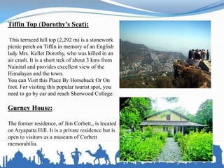 Tiffin Top (Dorothy's Seat):
This terraced hill top (2,292 m) is a stonework
picnic perch on Tiffin in memory of an English
lady Mrs. Kellet Dorothy, who was killed in an
air crash. It is a short trek of about 3 kms from
Nainital and provides excellent view of the
Himalayas and the town.
You can Visit this Place By Horseback Or On
foot. For visiting this popular tourist spot, you
need to go by car and reach Sherwood College.
Gurney House:
The former residence, of Jim Corbett,, is located
on Aryapatta Hill. It is a private residence but is
open to visitors as a museum of Corbett
memorabilia.
 