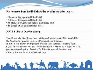 Four schools from the British period continue to exist today:
 Sherwood College, established 1869
 All Saints' College, established 1869
 St. Mary's Convent High School established 1878
 St. Joseph's College established 1888
ARIES (State Observatory)
The 50-year old State Observatory at Nainital was reborn in 2004 as ARIES,
the Aryabhatta Research Institute of Observational Sciences.
In 1961 it was moved to its present location from Varanasi—Manora Peak
(1,951 m) —a few km south of the Nainital town. ARIES's main objective is to
provide national optical observing facilities for research in astronomy,
astrophysics, and the atmospheric sciences.
 