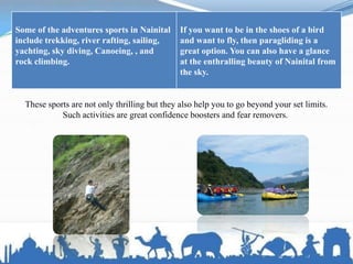 Some of the adventures sports in Nainital
include trekking, river rafting, sailing,
yachting, sky diving, Canoeing, , and
rock climbing.
If you want to be in the shoes of a bird
and want to fly, then paragliding is a
great option. You can also have a glance
at the enthralling beauty of Nainital from
the sky.
These sports are not only thrilling but they also help you to go beyond your set limits.
Such activities are great confidence boosters and fear removers.
 