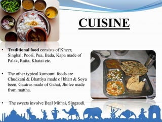 CUISINE
• Traditional food consists of Kheer,
Singhal, Poori, Pua, Bada, Kapa made of
Palak, Raita, Khatai etc.
• The other typical kumouni foods are
Chudkani & Bhattiya made of bhatt & Soya
been, Gautras made of Gahat, Jholee made
from mattha.
• The sweets involve Baal Mithai, Singaudi.
 