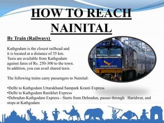 HOW TO REACH
NAINITAL
By Train (Railways)
Kathgodam is the closest railhead and
it is located at a distance of 35 km.
Taxis are available from Kathgodam
against fares of Rs. 250-300 to the town.
In addition, you can avail shared taxis.
The following trains carry passengers to Nainital:
•Delhi to Kathgodam Uttarakhand Sampark Kranti Express
•Delhi to Kathgodam Ranikhet Express
•Dehradun-Kathgodam Express - Starts from Dehradun, passes through Haridwar, and
stops at Kathgodam
 