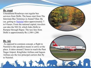 By road
Uttarakhand Roadways run regular bus
services from Delhi. The buses start from The
Interstate Bus Terminus in Anand Vihar. By
car, getting to Nainital takes approximately 7
to 8 hours. From the national capital, travelers
can take the NH 24, which links Delhi to
Rampur through Hapur. The taxi fare from
Delhi is approximately Rs.1,100-1,200.
By Air
As opposed to common concept, a flight to
Nainital is the speediest means to arrive at the
place. It takes around 2 hours to reach the Pant
Nagar Airport. Kingfisher Airlines and Jagson
Airlines are the two principal carriers that fly
to Nainital.
 