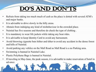 DO’S AND DON’TS
• Refrain from taking too much much of cash as the place is dotted with several ATM’s
and major banks.
• It is advisable to drive slowly in the hilly areas.
• Abstain from indulging any kind of misbehaviour in the crowded place.
• Nainital has five seasons and therefore do check the type of clothing .
• It is mandatory to wear life jackets while taking any boat rides.
• It is advisable to keep Identity Card to avoid any harrasment.
• Avoid throwing cigarette buts hither and tither to avoid any accident in the dense forest
and hills of Nainital.
• Avoid parking any vehilce on the Mall Road as Mall Road is a no Parking area.
• Swimming is banned in Nainital Lake.
• Plastic Polythene Bags is banned in Nainital.
• If traveling in May-June, the peak season, it is advisable to make reservation of hotel in
advance.
 