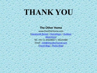 Where To Stay
Interiors are a taste full mix of high wooden ceilings; tinned
roof and pinewood flooring that give the perfect feel of the
classic mountain house. Decorating the halls and catching the
eye of the visitor are the many fascinating art deco items that
reflect the exotic and sophisticated taste of it’s owners from
different times.
Wordsworth Cottage
Rewa Retreat, Bhowali is situated at an altitude of 1,750 meters.
This is in a hamlet situated in the midst of the lake district of
Nainital. It is the sole gateway into the Kumaon region of
Uttarakhand on the Kathgodam, Ranikhet/ Almora Highway.
There are 8 rooms in 3 different categories - Premier Rooms
(Agra, Allahabad, Benares), Premier Studio Rooms (Cawnpore,
Delhi) and Deluxe Suite (Gwalior, Jeypore, Almora).
Know More About Nainital Resorts visit :
http://www.theotherhome.com/properties/nainital.aspx
Rewa Retreat
 