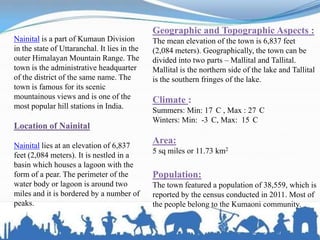 Nainital is a part of Kumaun Division
in the state of Uttaranchal. It lies in the
outer Himalayan Mountain Range. The
town is the administrative headquarter
of the district of the same name. The
town is famous for its scenic
mountainous views and is one of the
most popular hill stations in India.
Location of Nainital
Nainital lies at an elevation of 6,837
feet (2,084 meters). It is nestled in a
basin which houses a lagoon with the
form of a pear. The perimeter of the
water body or lagoon is around two
miles and it is bordered by a number of
peaks.
Geographic and Topographic Aspects :
The mean elevation of the town is 6,837 feet
(2,084 meters). Geographically, the town can be
divided into two parts – Mallital and Tallital.
Mallital is the northern side of the lake and Tallital
is the southern fringes of the lake.
Climate :
Summers: Min: 17 C , Max : 27 C
Winters: Min: -3 C, Max: 15 C
Area:
5 sq miles or 11.73 km2
Population:
The town featured a population of 38,559, which is
reported by the census conducted in 2011. Most of
the people belong to the Kumaoni community.
 