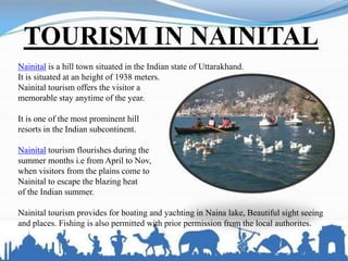 TOURISM IN NAINITAL
Nainital is a hill town situated in the Indian state of Uttarakhand.
It is situated at an height of 1938 meters.
Nainital tourism offers the visitor a
memorable stay anytime of the year.
It is one of the most prominent hill
resorts in the Indian subcontinent.
Nainital tourism flourishes during the
summer months i.e from April to Nov,
when visitors from the plains come to
Nainital to escape the blazing heat
of the Indian summer.
Nainital tourism provides for boating and yachting in Naina lake, Beautiful sight seeing
and places. Fishing is also permitted with prior permission from the local authorites.
 