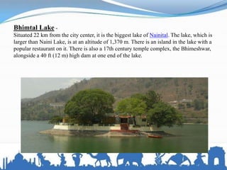Bhimtal Lake -
Situated 22 km from the city center, it is the biggest lake of Nainital. The lake, which is
larger than Naini Lake, is at an altitude of 1,370 m. There is an island in the lake with a
popular restaurant on it. There is also a 17th century temple complex, the Bhimeshwar,
alongside a 40 ft (12 m) high dam at one end of the lake.
 