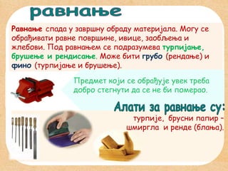 Равнање спада у завршну обраду материјала. Могу се
обрађивати равне површине, ивице, заобљења и
жлебови. Под равнањем се подразумева турпијање,
брушење и рендисање. Може бити грубо (рендање) и
фино (турпијање и брушење).
Предмет који се обрађује увек треба
добро стегнути да се не би померао.
турпије, брусни папир –
шмиргла и ренде (блања).

 