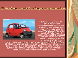 Tata Nano - world's cheapest new car is unveiled in India ,[object Object],target, more so as oil and steel prices rocketed. But Ratan Tata still kept his promise and delivered the Nano almost at his target price, forcing global car makers to take note. In fact, many top automobile giants are now scurrying for their own versions to meet growing environmental and cost concerns. 