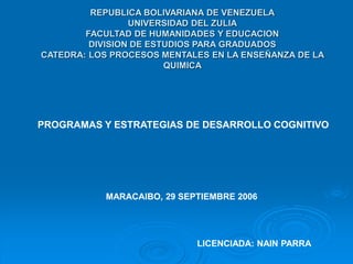 REPUBLICA BOLIVARIANA DE VENEZUELA
UNIVERSIDAD DEL ZULIA
FACULTAD DE HUMANIDADES Y EDUCACION
DIVISION DE ESTUDIOS PARA GRADUADOS
CATEDRA: LOS PROCESOS MENTALES EN LA ENSEÑANZA DE LA
QUIMICA
PROGRAMAS Y ESTRATEGIAS DE DESARROLLO COGNITIVO
MARACAIBO, 29 SEPTIEMBRE 2006
LICENCIADA: NAIN PARRA
 
