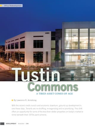 Office Redevelopment




        Tustin
                           Commons    A TIRED ASSET COMES OF AGE

           By Lawrence R. Armstrong

        With the recent credit crunch and economic downturn, ground up development is
        rare these days. Tenants are re-shuffling, re-organizing and re-prioritizing. This shift
        offers an opportunity for some of the less-than-stellar properties on today’s market to
        shine beneath their 1970s paint scheme.



  DEVELOPMENT   WINTER | 2009
 