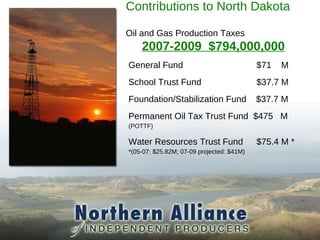Contributions to North Dakota  Oil and Gas Production Taxes 2007-2009  $794,000,000 General Fund $71  M School Trust Fund $37.7 M Foundation/Stabilization Fund  $37.7 M Permanent Oil Tax Trust Fund  $475  M (POTTF) Water Resources Trust Fund $75.4 M * *(05-07: $25.82M; 07-09 projected: $41M) 