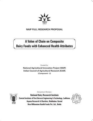 NAIP Full Research Proposal
A Value of Chain on Composite
Dairy Foods with Enhanced Health Attributes
Funded by:
National Agricultural Innovation Project (NAIP)
Indian Council of Agricultural Research (ICAR)
(Component - 2)
Consortium Partners:
National Dairy Research Institute
Central Institute of Post Harvest Engineering & Technology, Ludhiana
Arpana Research & Charities, Madhuban, Karnal
New Millennium Health Foods Pvt. Ltd., Noida
 