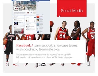 Social Media
Facebook / team support, showcase teams,
wish good luck, teammate bios
Show teams/teammates similar to how we’ve set up NAI
billboards, but focus is on one player w/ facts about player.
 