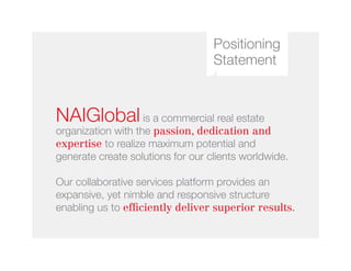 Positioning
Statement
NAIGlobal is a commercial real estate
organization with the passion, dedication and
expertise to realize maximum potential and
generate create solutions for our clients worldwide.
Our collaborative services platform provides an
expansive, yet nimble and responsive structure
enabling us to efficiently deliver superior results.
 