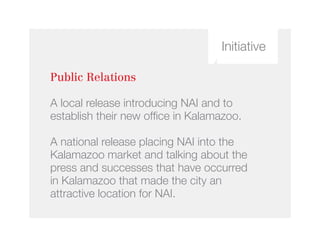 Initiative
Public Relations
A local release introducing NAI and to
establish their new office in Kalamazoo.
A national release placing NAI into the
Kalamazoo market and talking about the
press and successes that have occurred
in Kalamazoo that made the city an
attractive location for NAI.
 