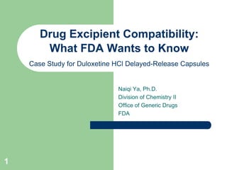 Drug Excipient Compatibility:
        What FDA Wants to Know
    Case Study for Duloxetine HCl Delayed-Release Capsules


                              Naiqi Ya, Ph.D.
                              Division of Chemistry II
                              Office of Generic Drugs
                              FDA




1
 