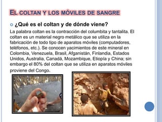 EL COLTAN Y LOS MÓVILES DE SANGRE
 ¿Qué es el coltan y de dónde viene?
La palabra coltan es la contracción del columbita y tantalita. El
coltan es un material negro metálico que se utiliza en la
fabricación de todo tipo de aparatos móviles (computadores,
teléfonos, etc.). Se conocen yacimientos de este mineral en
Colombia, Venezuela, Brasil, Afganistán, Finlandia, Estados
Unidos, Australia, Canadá, Mozambique, Etiopía y China; sin
embargo el 80% del coltan que se utiliza en aparatos móviles
proviene del Congo.
 