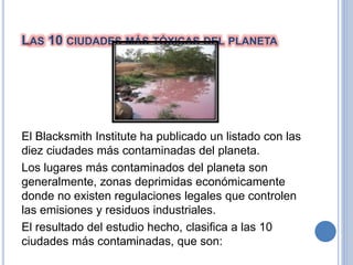 LAS 10 CIUDADES MÁS TÓXICAS DEL PLANETA
El Blacksmith Institute ha publicado un listado con las
diez ciudades más contaminadas del planeta.
Los lugares más contaminados del planeta son
generalmente, zonas deprimidas económicamente
donde no existen regulaciones legales que controlen
las emisiones y residuos industriales.
El resultado del estudio hecho, clasifica a las 10
ciudades más contaminadas, que son:
 