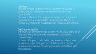 Limpieza
Para garantizar un rendimiento optimo y eficaz de la
computadora, debemos mantenerla limpia y bien
organizada.
Debemos eliminar los programas antiguos, programas
no utilicemos y las unidades de disco para liberar la
memoria y reducir la posibilidad de conflicto del sistema.
Desfragmentación
De todos los componentes de una PC, el disco duro es el
más sensible y el que más requiere un cuidadoso
mantenimiento.
La detección precoz de fallas puede evitar a tiempo un
desastre con pérdida parcial o total de información
(aunque este evento no siempre puede detectarse con
anticipación).
 