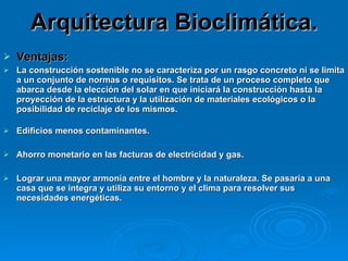 Arquitectura Bioclimática. Ventajas:  La construcción sostenible no se caracteriza por un rasgo concreto ni se limita a un conjunto de normas o requisitos. Se trata de un proceso completo que abarca desde la elección del solar en que iniciará la construcción hasta la proyección de la estructura y la utilización de materiales ecológicos o la posibilidad de reciclaje de los mismos.  Edificios menos contaminantes. Ahorro monetario en las facturas de electricidad y gas. Lograr una mayor armonía entre el hombre y la naturaleza. Se pasaría a una casa que se integra y utiliza su entorno y el clima para resolver sus necesidades energéticas.  