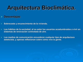 Arquitectura Bioclimática. Desventajas: Sobrecoste y encarecimiento de la vivienda.  Los hábitos de la sociedad, al no estar los usuarios acostumbrados a vivir en sistemas de renovación controlada de aire.  Los medios de comunicación encumbran cualquier tipo de arquitectura esteticista, y apenas reflexionan sobre cómo vive la gente.   