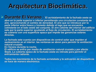 Arquitectura Bioclimática. Durante El Verano :   El acristalamiento de la fachada oeste se abre en la parte superior e inferior permitiendo una circulación constante de aire, aprovechando el cambio de densidad. El aire que se introduce por la parte inferior entra fresco y húmedo debido al lago que se encuentra colindante en el lado oeste del conjunto. El aire caliente del interior del edificio sale por la parte superior ayudando al flujo de circulación. El acristalamiento es cubierto con una superficie opaca que impide las ganancias solares directas. La fachada este cuenta con dispositivos de control solar que impiden el asoleamiento en el interior. las ventanas se abren para permitir la ventilación natural cruzada. En Verano durante la noche. El edificio se enfría por medio de ventilación natural cruzada y por efecto Stack. La cubierta opaca de la fachada oeste es retirada para permitir el enfriamiento radiante. Todos los movimiento de la fachada acristalada y la activación de dispositivos se hace de manera electrónica.  