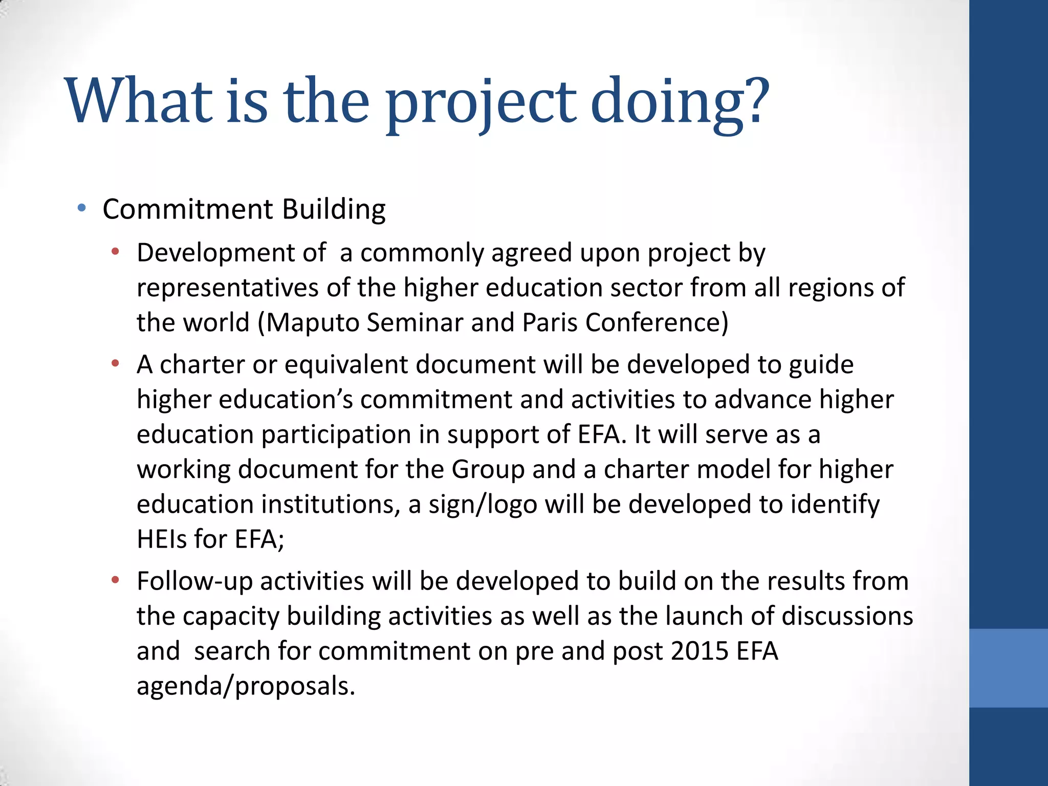 What is the project doing?
• Commitment Building
  • Development of a commonly agreed upon project by
    representatives of the higher education sector from all regions of
    the world (Maputo Seminar and Paris Conference)
  • A charter or equivalent document will be developed to guide
    higher education’s commitment and activities to advance higher
    education participation in support of EFA. It will serve as a
    working document for the Group and a charter model for higher
    education institutions, a sign/logo will be developed to identify
    HEIs for EFA;
  • Follow-up activities will be developed to build on the results from
    the capacity building activities as well as the launch of discussions
    and search for commitment on pre and post 2015 EFA
    agenda/proposals.
 