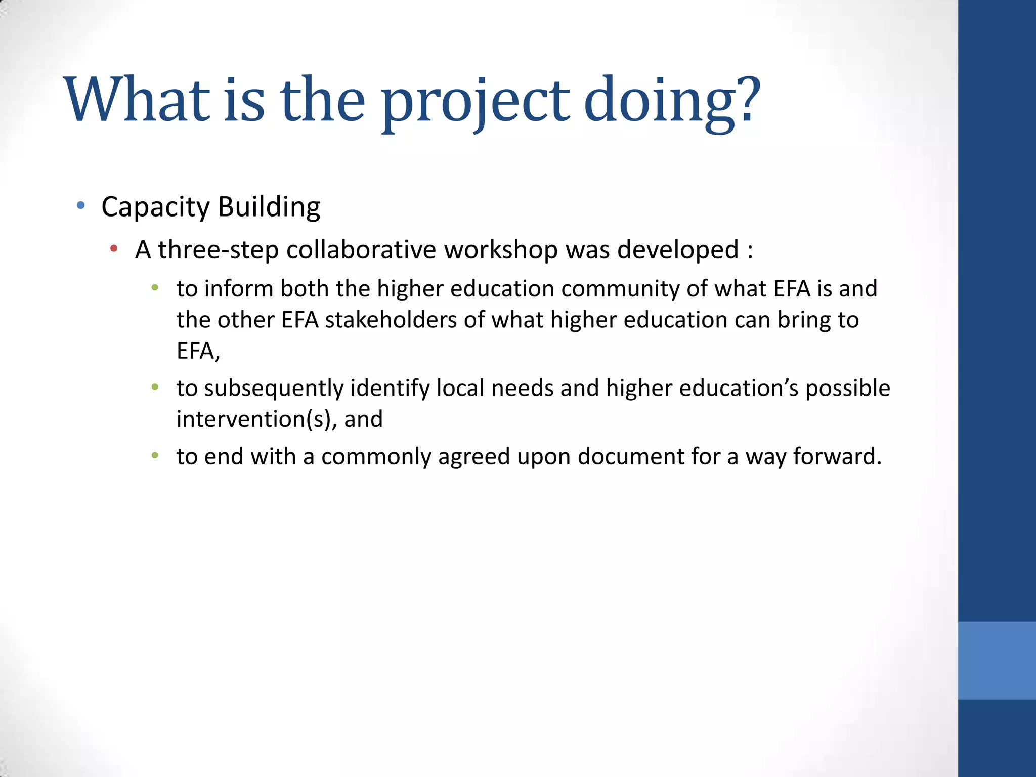 What is the project doing?
• Capacity Building
  • A three-step collaborative workshop was developed :
     • to inform both the higher education community of what EFA is and
       the other EFA stakeholders of what higher education can bring to
       EFA,
     • to subsequently identify local needs and higher education’s possible
       intervention(s), and
     • to end with a commonly agreed upon document for a way forward.
 