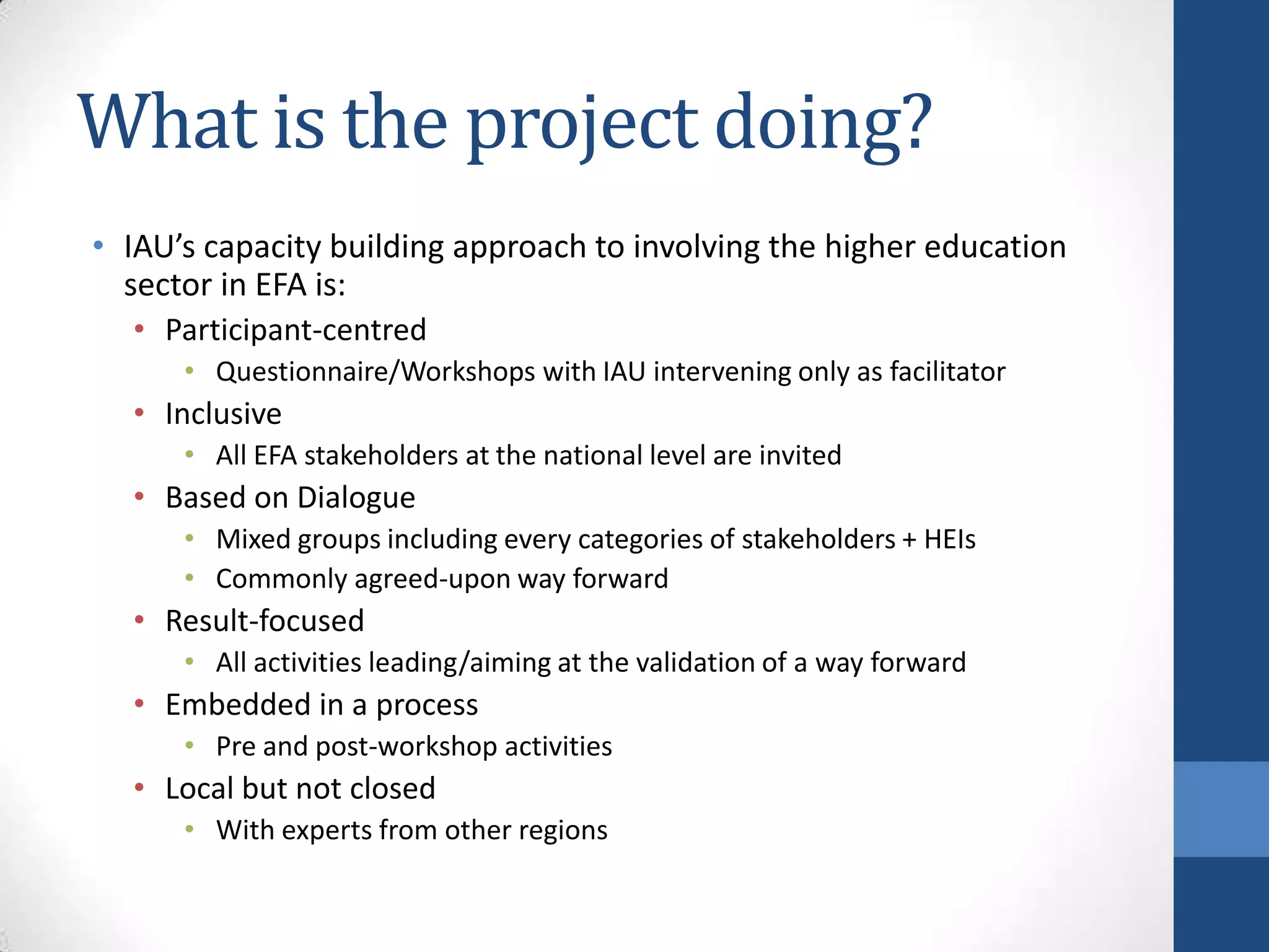 What is the project doing?
• IAU’s capacity building approach to involving the higher education
  sector in EFA is:
  • Participant-centred
      • Questionnaire/Workshops with IAU intervening only as facilitator
  • Inclusive
      • All EFA stakeholders at the national level are invited
  • Based on Dialogue
      • Mixed groups including every categories of stakeholders + HEIs
      • Commonly agreed-upon way forward
  • Result-focused
      • All activities leading/aiming at the validation of a way forward
  • Embedded in a process
      • Pre and post-workshop activities
  • Local but not closed
      • With experts from other regions
 