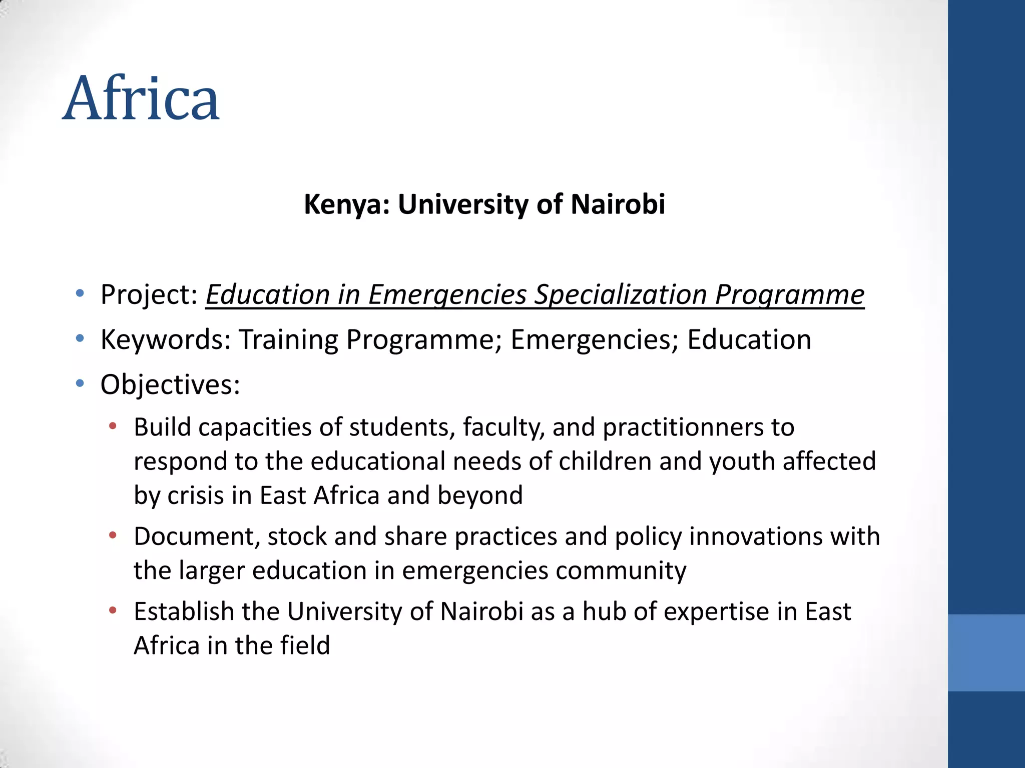 Africa
                  Kenya: University of Nairobi

• Project: Education in Emergencies Specialization Programme
• Keywords: Training Programme; Emergencies; Education
• Objectives:
  • Build capacities of students, faculty, and practitionners to
    respond to the educational needs of children and youth affected
    by crisis in East Africa and beyond
  • Document, stock and share practices and policy innovations with
    the larger education in emergencies community
  • Establish the University of Nairobi as a hub of expertise in East
    Africa in the field
 