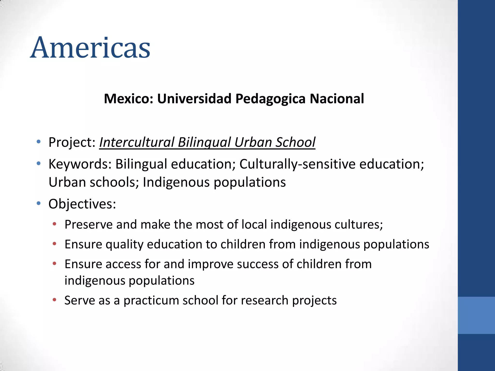 Americas
           Mexico: Universidad Pedagogica Nacional

• Project: Intercultural Bilingual Urban School
• Keywords: Bilingual education; Culturally-sensitive education;
  Urban schools; Indigenous populations
• Objectives:
  • Preserve and make the most of local indigenous cultures;
  • Ensure quality education to children from indigenous populations
  • Ensure access for and improve success of children from
    indigenous populations
  • Serve as a practicum school for research projects
 