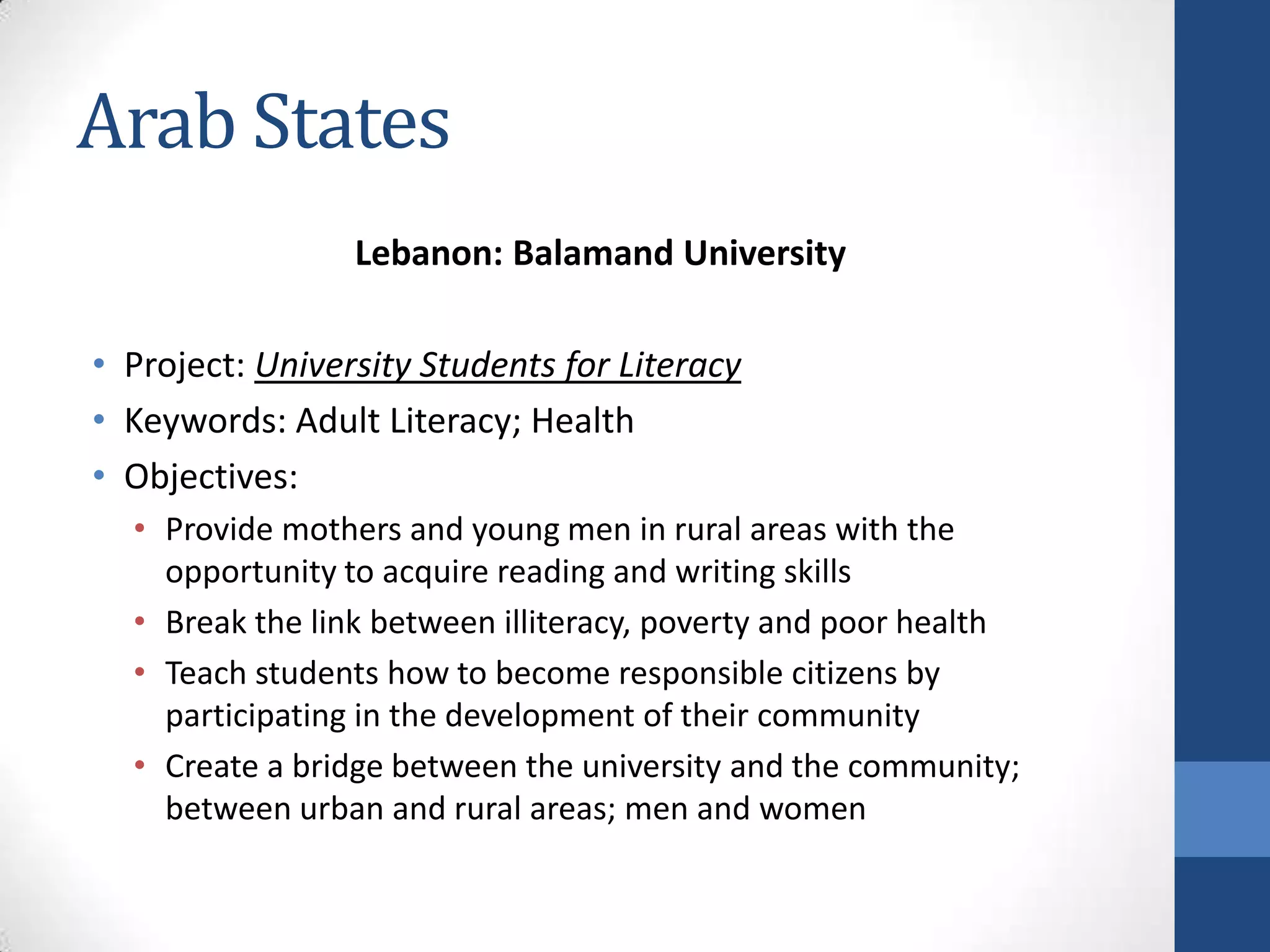 Arab States
                 Lebanon: Balamand University

• Project: University Students for Literacy
• Keywords: Adult Literacy; Health
• Objectives:
  • Provide mothers and young men in rural areas with the
    opportunity to acquire reading and writing skills
  • Break the link between illiteracy, poverty and poor health
  • Teach students how to become responsible citizens by
    participating in the development of their community
  • Create a bridge between the university and the community;
    between urban and rural areas; men and women
 