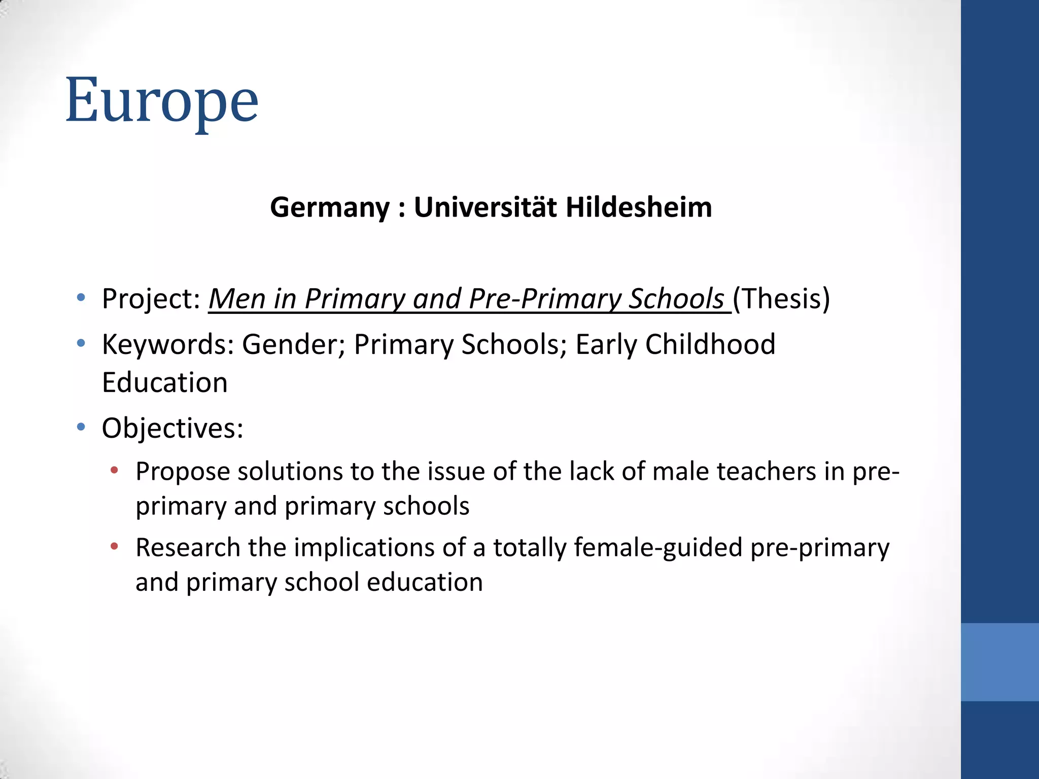 Europe
                Germany : Universität Hildesheim

• Project: Men in Primary and Pre-Primary Schools (Thesis)
• Keywords: Gender; Primary Schools; Early Childhood
  Education
• Objectives:
  • Propose solutions to the issue of the lack of male teachers in pre-
    primary and primary schools
  • Research the implications of a totally female-guided pre-primary
    and primary school education
 