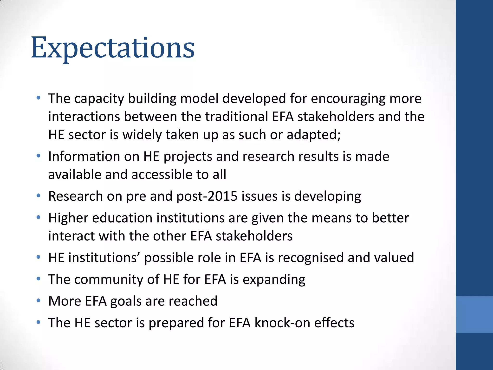 Expectations
• The capacity building model developed for encouraging more
  interactions between the traditional EFA stakeholders and the
  HE sector is widely taken up as such or adapted;
• Information on HE projects and research results is made
  available and accessible to all
• Research on pre and post-2015 issues is developing
• Higher education institutions are given the means to better
  interact with the other EFA stakeholders
• HE institutions’ possible role in EFA is recognised and valued
• The community of HE for EFA is expanding
• More EFA goals are reached
• The HE sector is prepared for EFA knock-on effects
 