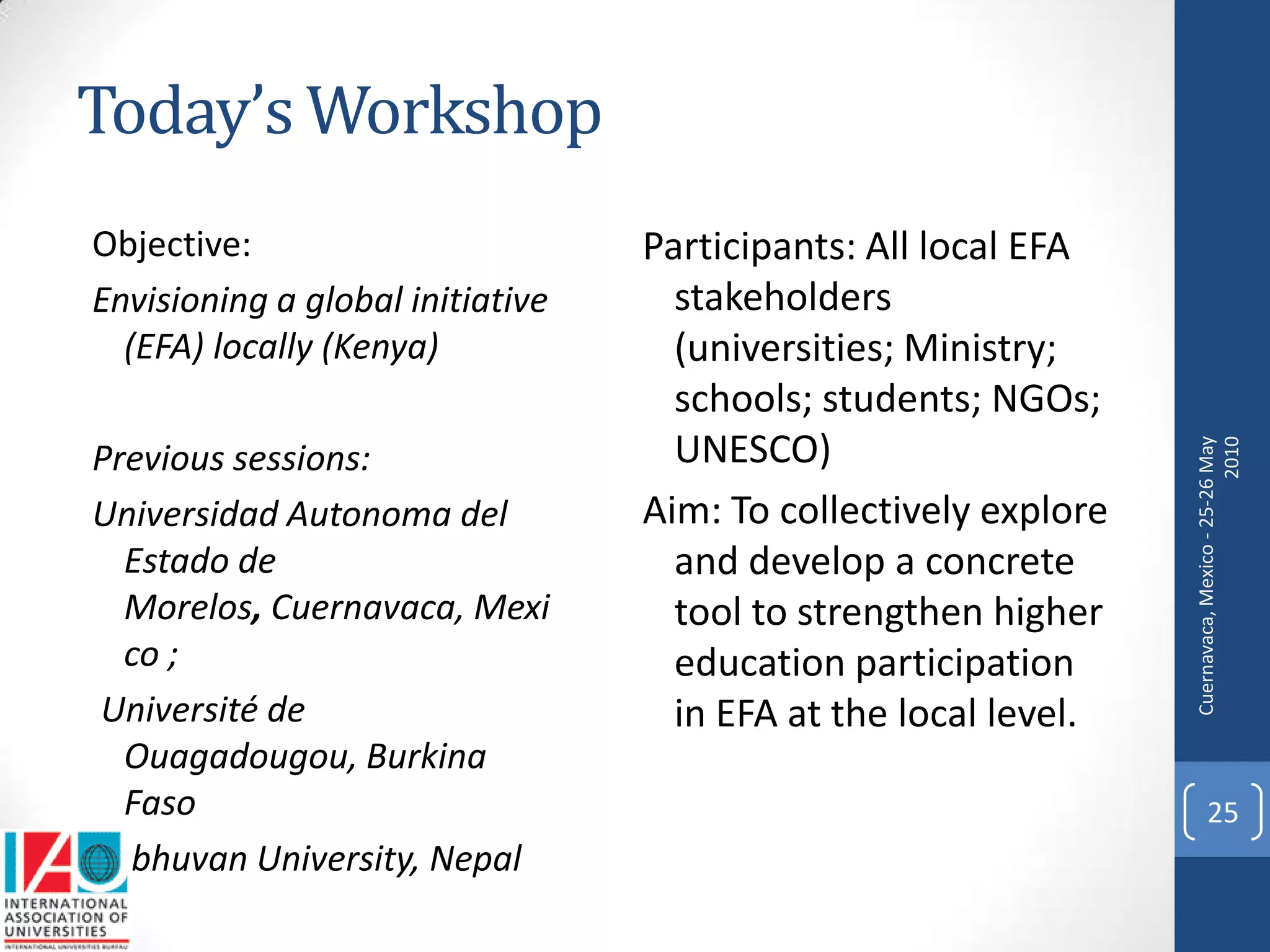 Today’s Workshop
Objective:                        Participants: All local EFA
Envisioning a global initiative     stakeholders
  (EFA) locally (Kenya)             (universities; Ministry;
                                    schools; students; NGOs;
                                    UNESCO)




                                                                 Cuernavaca, Mexico - 25-26 May
                                                                                           2010
Previous sessions:
Universidad Autonoma del          Aim: To collectively explore
  Estado de                         and develop a concrete
  Morelos, Cuernavaca, Mexi         tool to strengthen higher
  co ;                              education participation
 Université de                      in EFA at the local level.
  Ouagadougou, Burkina
  Faso                                                                 25
Tribhuvan University, Nepal
 