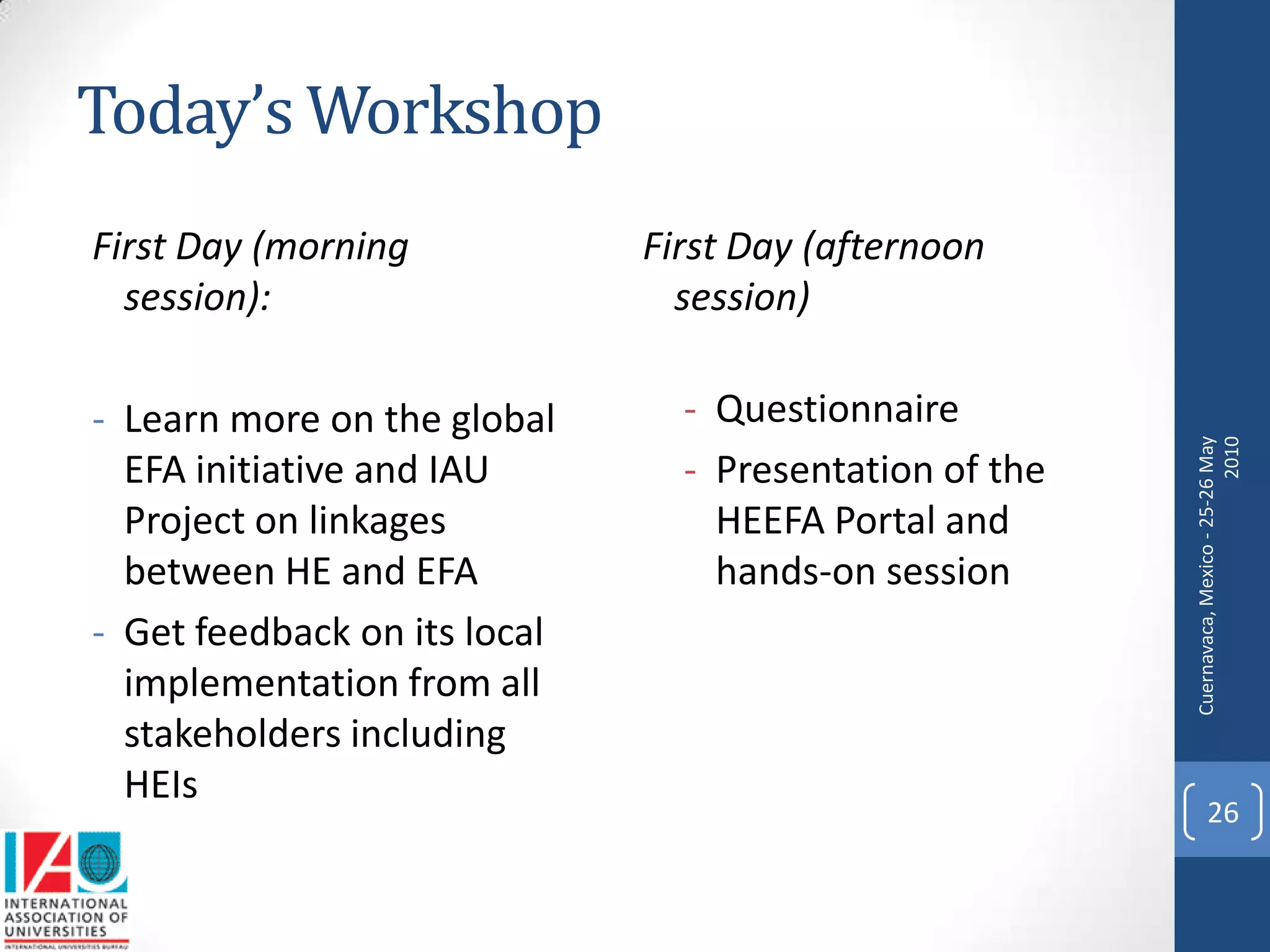 Today’s Workshop
First Day (morning            First Day (afternoon
  session):                     session)

- Learn more on the global      - Questionnaire




                                                        Cuernavaca, Mexico - 25-26 May
                                                                                  2010
  EFA initiative and IAU        - Presentation of the
  Project on linkages             HEEFA Portal and
  between HE and EFA              hands-on session
- Get feedback on its local
  implementation from all
  stakeholders including
  HEIs
                                                              26
 