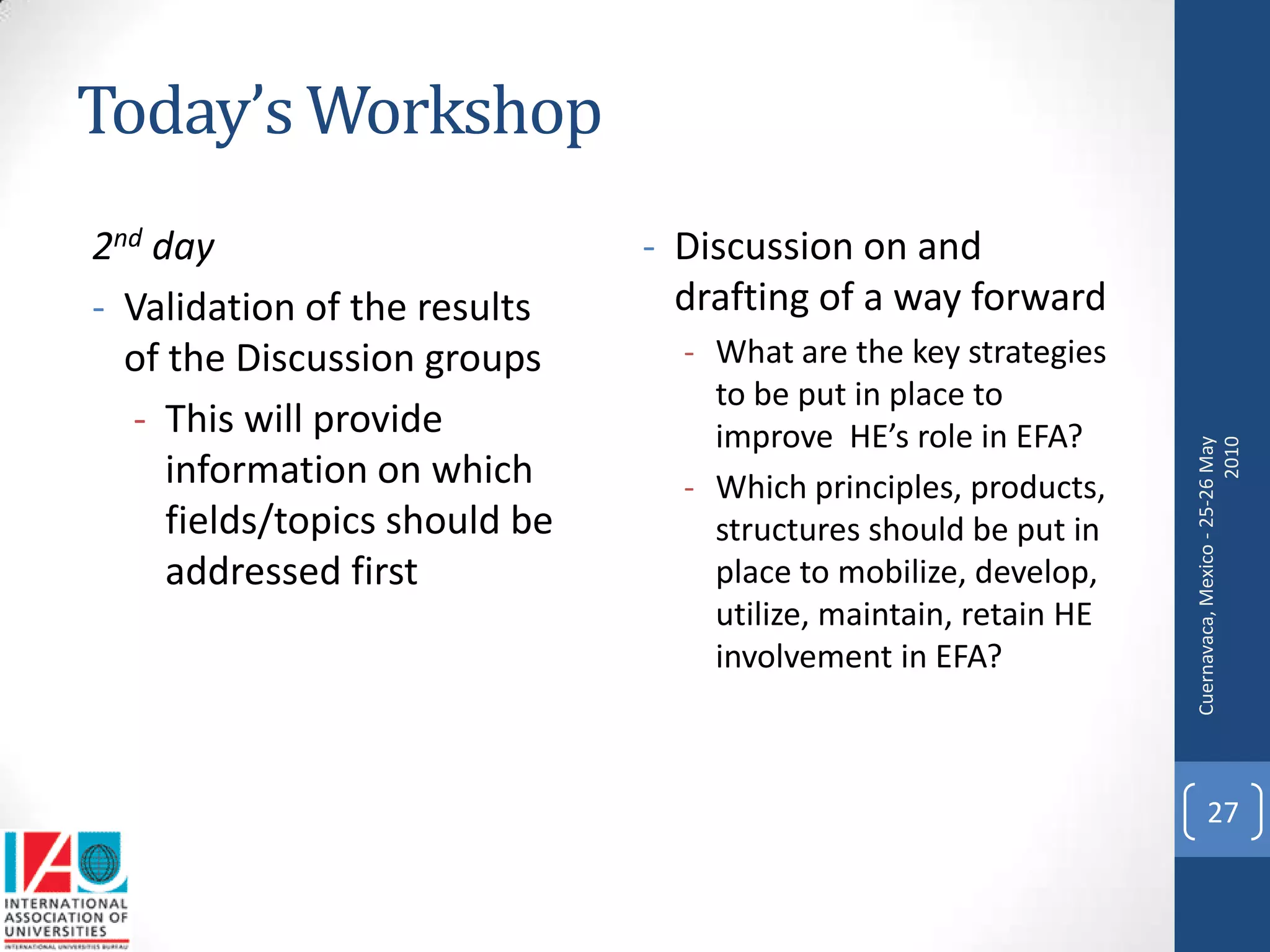 Today’s Workshop
2nd day                        - Discussion on and
- Validation of the results      drafting of a way forward
  of the Discussion groups       - What are the key strategies
                                   to be put in place to
  - This will provide              improve HE’s role in EFA?




                                                                  Cuernavaca, Mexico - 25-26 May
                                                                                            2010
     information on which        - Which principles, products,
     fields/topics should be       structures should be put in
     addressed first               place to mobilize, develop,
                                   utilize, maintain, retain HE
                                   involvement in EFA?



                                                                        27
 