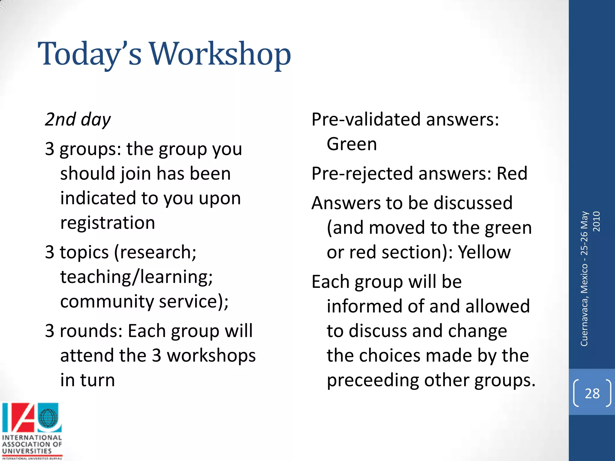 Today’s Workshop
2nd day                     Pre-validated answers:
3 groups: the group you       Green
  should join has been      Pre-rejected answers: Red
  indicated to you upon     Answers to be discussed




                                                         Cuernavaca, Mexico - 25-26 May
                                                                                   2010
  registration                (and moved to the green
3 topics (research;           or red section): Yellow
  teaching/learning;        Each group will be
  community service);         informed of and allowed
3 rounds: Each group will     to discuss and change
  attend the 3 workshops      the choices made by the
  in turn                     preceeding other groups.
                                                               28
 