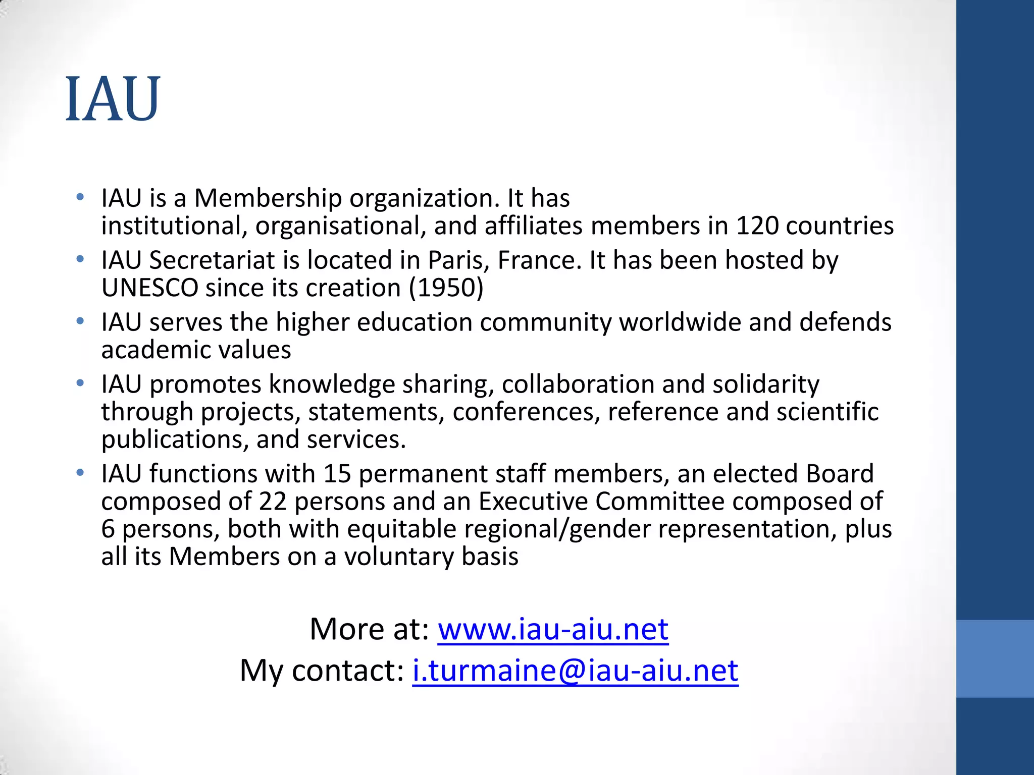 IAU
• IAU is a Membership organization. It has
  institutional, organisational, and affiliates members in 120 countries
• IAU Secretariat is located in Paris, France. It has been hosted by
  UNESCO since its creation (1950)
• IAU serves the higher education community worldwide and defends
  academic values
• IAU promotes knowledge sharing, collaboration and solidarity
  through projects, statements, conferences, reference and scientific
  publications, and services.
• IAU functions with 15 permanent staff members, an elected Board
  composed of 22 persons and an Executive Committee composed of
  6 persons, both with equitable regional/gender representation, plus
  all its Members on a voluntary basis

                  More at: www.iau-aiu.net
              My contact: i.turmaine@iau-aiu.net
 