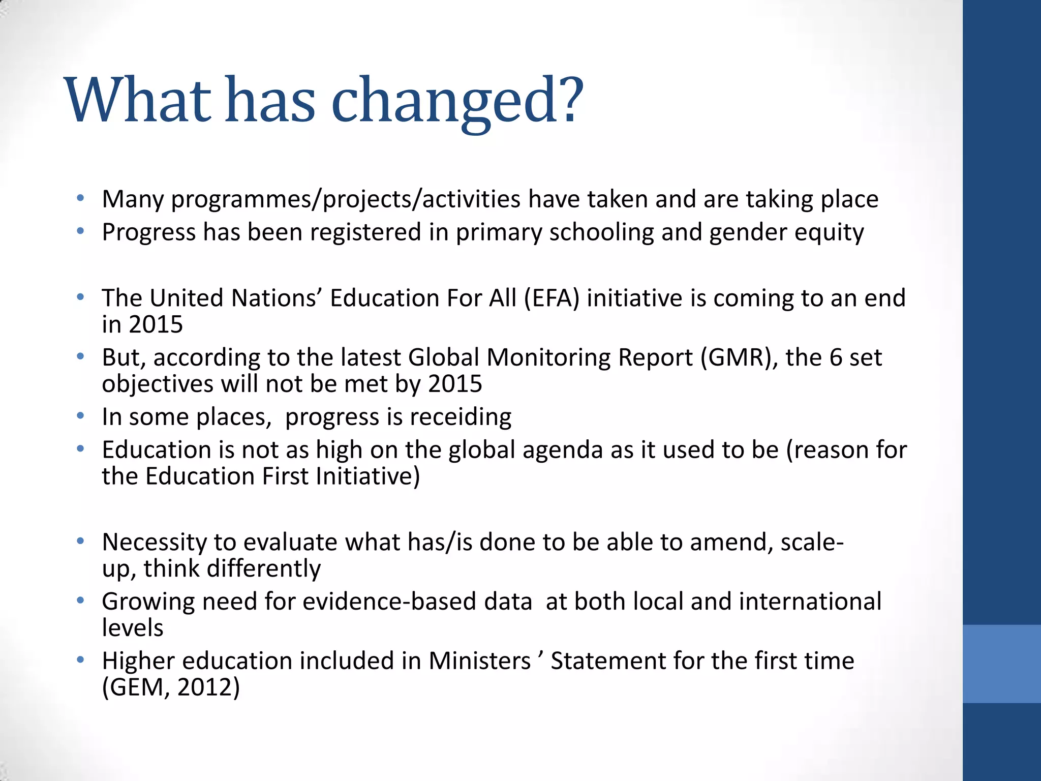 What has changed?
• Many programmes/projects/activities have taken and are taking place
• Progress has been registered in primary schooling and gender equity

• The United Nations’ Education For All (EFA) initiative is coming to an end
  in 2015
• But, according to the latest Global Monitoring Report (GMR), the 6 set
  objectives will not be met by 2015
• In some places, progress is receiding
• Education is not as high on the global agenda as it used to be (reason for
  the Education First Initiative)

• Necessity to evaluate what has/is done to be able to amend, scale-
  up, think differently
• Growing need for evidence-based data at both local and international
  levels
• Higher education included in Ministers ’ Statement for the first time
  (GEM, 2012)
 