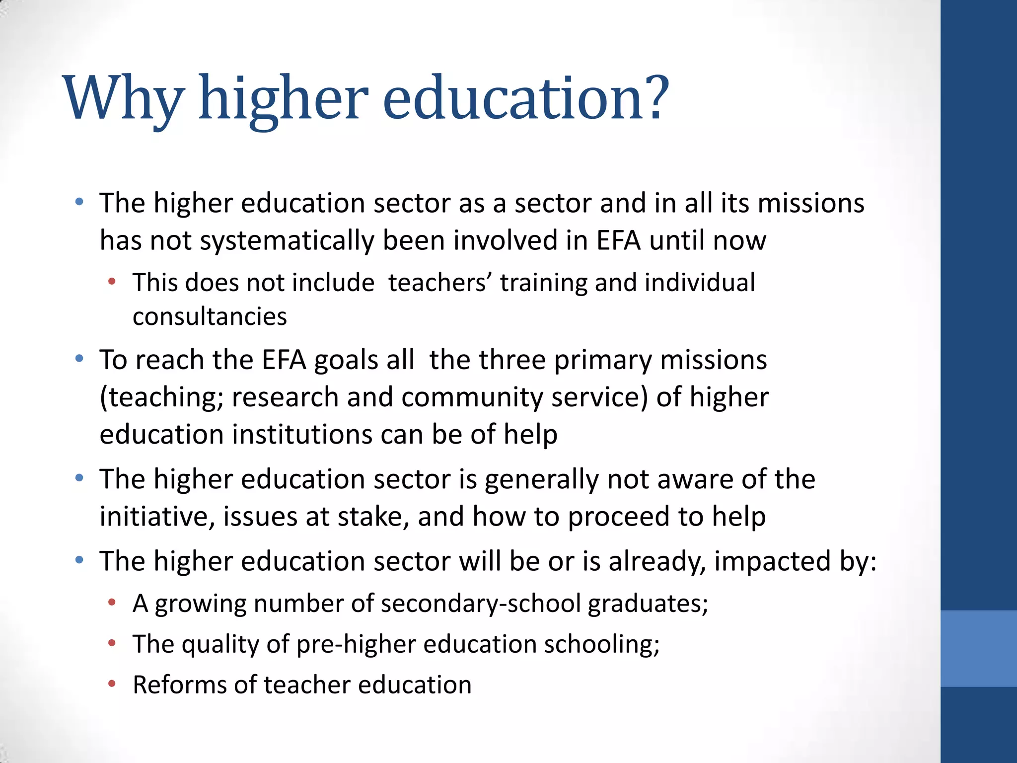 Why higher education?
• The higher education sector as a sector and in all its missions
  has not systematically been involved in EFA until now
  • This does not include teachers’ training and individual
    consultancies
• To reach the EFA goals all the three primary missions
  (teaching; research and community service) of higher
  education institutions can be of help
• The higher education sector is generally not aware of the
  initiative, issues at stake, and how to proceed to help
• The higher education sector will be or is already, impacted by:
  • A growing number of secondary-school graduates;
  • The quality of pre-higher education schooling;
  • Reforms of teacher education
 