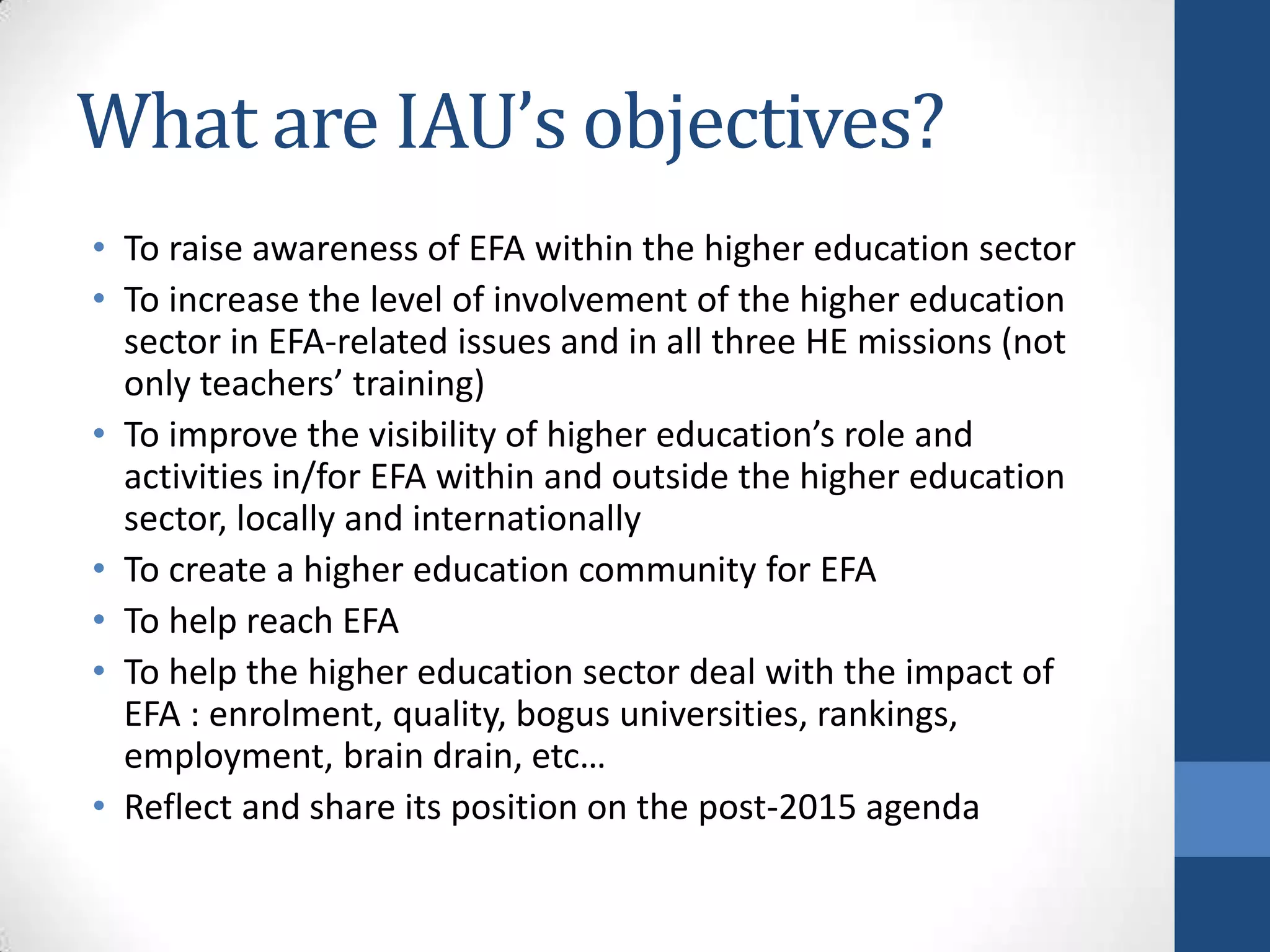 What are IAU’s objectives?
• To raise awareness of EFA within the higher education sector
• To increase the level of involvement of the higher education
  sector in EFA-related issues and in all three HE missions (not
  only teachers’ training)
• To improve the visibility of higher education’s role and
  activities in/for EFA within and outside the higher education
  sector, locally and internationally
• To create a higher education community for EFA
• To help reach EFA
• To help the higher education sector deal with the impact of
  EFA : enrolment, quality, bogus universities, rankings,
  employment, brain drain, etc…
• Reflect and share its position on the post-2015 agenda
 