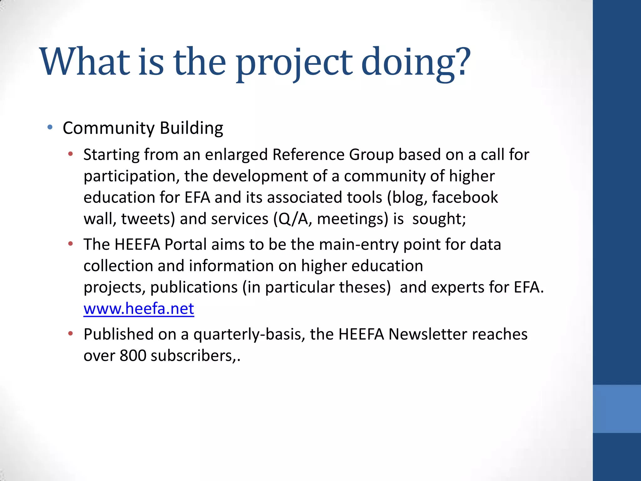 What is the project doing?
• Community Building
  • Starting from an enlarged Reference Group based on a call for
    participation, the development of a community of higher
    education for EFA and its associated tools (blog, facebook
    wall, tweets) and services (Q/A, meetings) is sought;
  • The HEEFA Portal aims to be the main-entry point for data
    collection and information on higher education
    projects, publications (in particular theses) and experts for EFA.
    www.heefa.net
  • Published on a quarterly-basis, the HEEFA Newsletter reaches
    over 800 subscribers,.
 